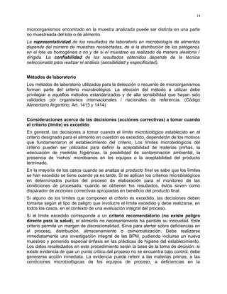 microorganismos encontrado en la muestra analizada puede ser distinta en una parte
no muestreada del lote o de alimento.
La representatividad de los resultados de laboratorio en microbiología de alimentos
depende del número de muestras recolectadas, de si la distribución de los patógenos
en el lote es homogénea o no y de si el muestreo es realizado de manera aleatoria /
dirigida. La confiabilidad de los resultados obtenidos depende de la técnica
seleccionada para realizar el análisis (sensibilidad y especificidad).
Métodos de laboratorio
Los métodos de laboratorio utilizados para la detección o recuento de microorganismos
forman parte del criterio microbiológico. La elección del método a utilizar debe
privilegiar a aquellos métodos estandarizados y de alta sensibilidad que hayan sido
validados por organismos internacionales / nacionales de referencia. (Código
Alimentario Argentino, Art. 1413 y 1414)
Consideraciones acerca de las decisiones (acciones correctivas) a tomar cuando
el criterio (límite) es excedido
En general, las decisiones a tomar cuando el límite microbiológico establecido en el
criterio designado para el alimento en cuestión es excedido, dependerán de los motivos
que fundamentaron el establecimiento del criterio. Los límites microbiológicos del
criterio pueden ser utilizados para definir la aceptabilidad de materias primas, la
adecuación de medidas higiénicas, la posibilidad de contaminación ambiental, la
presencia de ‘nichos’ microbianos en los equipos o la aceptabilidad del producto
terminado.
En la mayoría de los casos cuando se analiza el producto final se sabe que los límites
se han excedido se tiene cuando ya es tarde. Si se aplican los criterios microbiológicos
en determinados puntos del proceso de elaboración para el monitoreo de las
condiciones de procesado, cuando se obtienen los resultados, éstos sirven como
disparador de acciones correctivas apropiadas en beneficio del producto final.
Si alguno de los límites que componen el criterio es excedido, las decisiones deben
tomarse según el tipo de peligro que involucre el límite excedido y debe realizarse, en
todos los casos, en el contexto de una evaluación integral del proceso.
Si el límite excedido corresponde a un criterio recomendatorio (no existe peligro
directo para la salud), el alimento no necesariamente ha perdido su inocuidad. Este
criterio permite un margen de discrecionalidad. Sirve para alertar sobre deficiencias en
el proceso, distribución, almacenamiento o comercialización. Debe realizarse
inmediatamente una investigación integral de las BPM, pudiendo incluirse un nuevo
muestreo y poniendo especial énfasis en las prácticas de higiene del establecimiento.
Los datos recolectados en este procedimiento serán la base de la toma de decisión: si
existe evidencia de que un punto crítico del proceso no se encuentra bajo control, debe
generarse acción inmediata. La evidencia puede referir a las materias primas, a las
condiciones microbiológicas de los equipos de proceso, a deficiencias en la
14
 