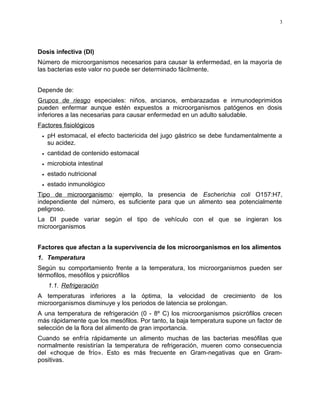 Dosis infectiva (DI)
Número de microorganismos necesarios para causar la enfermedad, en la mayoría de
las bacterias este valor no puede ser determinado fácilmente.
Depende de:
Grupos de riesgo especiales: niños, ancianos, embarazadas e inmunodeprimidos
pueden enfermar aunque estén expuestos a microorganismos patógenos en dosis
inferiores a las necesarias para causar enfermedad en un adulto saludable.
Factores fisiológicos
• pH estomacal, el efecto bactericida del jugo gástrico se debe fundamentalmente a
su acidez.
• cantidad de contenido estomacal
• microbiota intestinal
• estado nutricional
• estado inmunológico
Tipo de microorganismo: ejemplo, la presencia de Escherichia coli O157:H7,
independiente del número, es suficiente para que un alimento sea potencialmente
peligroso.
La DI puede variar según el tipo de vehículo con el que se ingieran los
microorganismos
Factores que afectan a la supervivencia de los microorganismos en los alimentos
1. Temperatura
Según su comportamiento frente a la temperatura, los microorganismos pueden ser
térmofilos, mesófilos y psicrófilos
1.1. Refrigeración
A temperaturas inferiores a la óptima, la velocidad de crecimiento de los
microorganismos disminuye y los periodos de latencia se prolongan.
A una temperatura de refrigeración (0 - 8º C) los microorganismos psicrófilos crecen
más rápidamente que los mesófilos. Por tanto, la baja temperatura supone un factor de
selección de la flora del alimento de gran importancia.
Cuando se enfría rápidamente un alimento muchas de las bacterias mesófilas que
normalmente resistirían la temperatura de refrigeración, mueren como consecuencia
del «choque de frío». Esto es más frecuente en Gram-negativas que en Gram-
positivas.
3
 