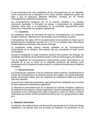 A baja temperatura las rutas metabólicas de los microorganismos se ven alteradas,
como consecuencia de su adaptación al frío. Estos cambios metabólicos pueden dar
lugar a que se produzcan deterioros diferentes, causados por los mismos
microorganismos a diferentes temperaturas.
Los microorganismos patógenos son, en su mayoría, mesófilos y no muestran
crecimiento apreciable, ni formación de toxinas, a temperaturas de refrigeración
correctas. Ahora bien, si la temperatura no es controlada rigurosamente puede
producirse un desarrollo muy peligroso rápidamente.
1.2. Congelación
La congelación detiene el crecimiento de todos los microorganismos. Los superiores
(hongos, levaduras, helmintos) son más sensibles que las bacterias y mueren.
A temperaturas más bajas (-30º C) la supervivencia de las bacterias es mayor que en
temperaturas de congelación más altas (-2 a -10º C), sin embargo estas temperaturas
también deterioran el alimento más que las más bajas.
La congelación puede producir lesiones subletales en los microorganismos
contaminantes de un alimento. Este aspecto hay que considerarlo al hacer control
microbiológico.
Durante la congelación la carga microbiana continúa disminuyendo. Sin embargo, las
actividades enzimáticas de las bacterias pueden continuar dando lugar a más deterioro.
Tras la congelación los microorganismos sobrevivientes pueden desarrollarse en un
ambiente en el que la rotura de la integridad estructural del alimento como
consecuencia de la congelación puede producir un ambiente favorable para el deterioro
microbiano.
1.3. Altas temperaturas
Las temperaturas superiores a las de crecimiento óptimo producen inevitablemente la
muerte del microorganismo o le producen lesiones sub- letales. Las células lesionadas
pueden permanecer viables; pero son incapaces de multiplicarse hasta que la lesión
haya sido reparada.
Aunque se han observado excepciones, está perfectamente establecido que la cinética
de termo-destrucción bacteriana es logarítmica.
La velocidad de termo-destrucción se ve afectada por factores intrínsecos (diferencia
de resistencia entre esporas y células vegetativas), factores ambientales que influyen el
crecimiento de los microorganismos (edad, temperatura, medio de cultivo) y factores
ambientales que actúan durante el tratamiento térmico (pH, aw, tipo de alimento, sales,
etc.).
2. Radiación Ultravioleta
La radiación ultravioleta produce una disminución exponencial en el número de células
vegetativas o de esporas vivas con el tiempo de irradiación. Su penetración en los
4
 