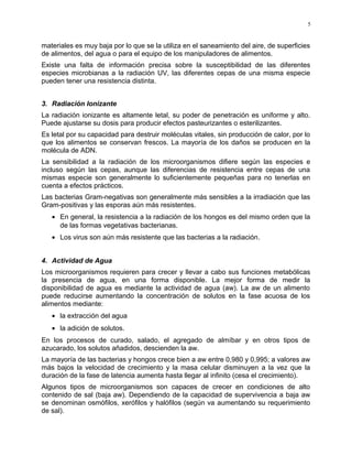 materiales es muy baja por lo que se la utiliza en el saneamiento del aire, de superficies
de alimentos, del agua o para el equipo de los manipuladores de alimentos.
Existe una falta de información precisa sobre la susceptibilidad de las diferentes
especies microbianas a la radiación UV, las diferentes cepas de una misma especie
pueden tener una resistencia distinta.
3. Radiación Ionizante
La radiación ionizante es altamente letal, su poder de penetración es uniforme y alto.
Puede ajustarse su dosis para producir efectos pasteurizantes o esterilizantes.
Es letal por su capacidad para destruir moléculas vitales, sin producción de calor, por lo
que los alimentos se conservan frescos. La mayoría de los daños se producen en la
molécula de ADN.
La sensibilidad a la radiación de los microorganismos difiere según las especies e
incluso según las cepas, aunque las diferencias de resistencia entre cepas de una
mismas especie son generalmente lo suficientemente pequeñas para no tenerlas en
cuenta a efectos prácticos.
Las bacterias Gram-negativas son generalmente más sensibles a la irradiación que las
Gram-positivas y las esporas aún más resistentes.
• En general, la resistencia a la radiación de los hongos es del mismo orden que la
de las formas vegetativas bacterianas.
• Los virus son aún más resistente que las bacterias a la radiación.
4. Actividad de Agua
Los microorganismos requieren para crecer y llevar a cabo sus funciones metabólicas
la presencia de agua, en una forma disponible. La mejor forma de medir la
disponibilidad de agua es mediante la actividad de agua (aw). La aw de un alimento
puede reducirse aumentando la concentración de solutos en la fase acuosa de los
alimentos mediante:
• la extracción del agua
• la adición de solutos.
En los procesos de curado, salado, el agregado de almíbar y en otros tipos de
azucarado, los solutos añadidos, descienden la aw.
La mayoría de las bacterias y hongos crece bien a aw entre 0,980 y 0,995; a valores aw
más bajos la velocidad de crecimiento y la masa celular disminuyen a la vez que la
duración de la fase de latencia aumenta hasta llegar al infinito (cesa el crecimiento).
Algunos tipos de microorganismos son capaces de crecer en condiciones de alto
contenido de sal (baja aw). Dependiendo de la capacidad de supervivencia a baja aw
se denominan osmófilos, xerófilos y halófilos (según va aumentando su requerimiento
de sal).
5
 