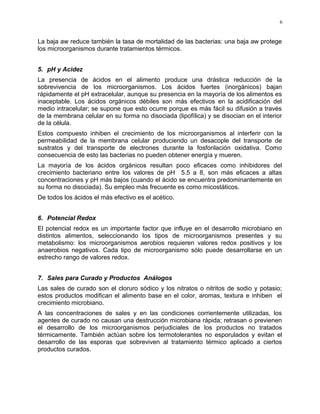 La baja aw reduce también la tasa de mortalidad de las bacterias: una baja aw protege
los microorganismos durante tratamientos térmicos.
5. pH y Acidez
La presencia de ácidos en el alimento produce una drástica reducción de la
sobrevivencia de los microorganismos. Los ácidos fuertes (inorgánicos) bajan
rápidamente el pH extracelular, aunque su presencia en la mayoría de los alimentos es
inaceptable. Los ácidos orgánicos débiles son más efectivos en la acidificación del
medio intracelular; se supone que esto ocurre porque es más fácil su difusión a través
de la membrana celular en su forma no disociada (lipofílica) y se disocian en el interior
de la célula.
Estos compuesto inhiben el crecimiento de los microorganismos al interferir con la
permeabilidad de la membrana celular produciendo un desacople del transporte de
sustratos y del transporte de electrones durante la fosforilación oxidativa. Como
consecuencia de esto las bacterias no pueden obtener energía y mueren.
La mayoría de los ácidos orgánicos resultan poco eficaces como inhibidores del
crecimiento bacteriano entre los valores de pH 5.5 a 8, son más eficaces a altas
concentraciones y pH más bajos (cuando el ácido se encuentra predominantemente en
su forma no disociada). Su empleo más frecuente es como micostáticos.
De todos los ácidos el más efectivo es el acético.
6. Potencial Redox
El potencial redox es un importante factor que influye en el desarrollo microbiano en
distintos alimentos, seleccionando los tipos de microorganismos presentes y su
metabolismo: los microorganismos aerobios requieren valores redox positivos y los
anaerobios negativos. Cada tipo de microorganismo sólo puede desarrollarse en un
estrecho rango de valores redox.
7. Sales para Curado y Productos Análogos
Las sales de curado son el cloruro sódico y los nitratos o nitritos de sodio y potasio;
estos productos modifican el alimento base en el color, aromas, textura e inhiben el
crecimiento microbiano.
A las concentraciones de sales y en las condiciones corrientemente utilizadas, los
agentes de curado no causan una destrucción microbiana rápida; retrasan o previenen
el desarrollo de los microorganismos perjudiciales de los productos no tratados
térmicamente. También actúan sobre los termotolerantes no esporulados y evitan el
desarrollo de las esporas que sobreviven al tratamiento térmico aplicado a ciertos
productos curados.
6
 