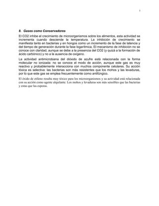 8. Gases como Conservadores
El CO2 inhibe el crecimiento de microorganismos sobre los alimentos, esta actividad se
incrementa cuando desciende la temperatura. La inhibición de crecimiento se
manifiesta tanto en bacterias y en hongos como un incremento de la fase de latencia y
del tiempo de generación durante la fase logarítmica. El mecanismo de inhibición no se
conoce con claridad, aunque se debe a la presencia del CO2 (y quizá a la formación de
ácido carbónico) y no a la ausencia de oxígeno.
La actividad antimicrobiana del dióxido de azufre está relacionada con la forma
molecular no ionizada: no se conoce el modo de acción, aunque este gas es muy
reactivo y probablemente interacciona con muchos componente celulares. Su acción
tóxica es selectiva: las bacterias son más resistentes que los mohos y las levaduras,
por lo que este gas se emplea frecuentemente como antifúngico.
El óxido de etileno resulta muy tóxico para los microorganismos y su actividad está relacionada
con su acción como agente alquilante. Los mohos y levaduras son más sensibles que las bacterias
y estas que las esporas.
7
 