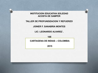INSTITUCION EDUCATIVA SOLEDAD
ACOSTA DE SAMPER
TALLER DE PROFUNDIZACION Y REFUERZO
JOINER F. SANABRIA MONTES
LIC: LEONARDO ALVAREZ .
10E
CARTAGENA DE INDIAS – COLOMBIA
2015
 