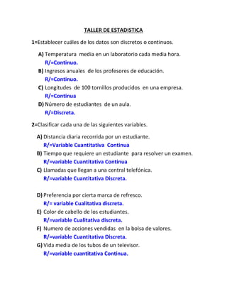 TALLER DE ESTADISTICA

1=Establecer cuáles de los datos son discretos o continuos.

  A) Temperatura media en un laboratorio cada media hora.
     R/=Continuo.
  B) Ingresos anuales de los profesores de educación.
     R/=Continuo.
  C) Longitudes de 100 tornillos producidos en una empresa.
     R/=Continua
  D) Número de estudiantes de un aula.
     R/=Discreta.

2=Clasificar cada una de las siguientes variables.

  A) Distancia diaria recorrida por un estudiante.
     R/=Variable Cuantitativa Continua
  B) Tiempo que requiere un estudiante para resolver un examen.
     R/=variable Cuantitativa Continua
  C) Llamadas que llegan a una central telefónica.
     R/=variable Cuantitativa Discreta.

  D) Preferencia por cierta marca de refresco.
     R/= variable Cualitativa discreta.
  E) Color de cabello de los estudiantes.
     R/=variable Cualitativa discreta.
  F) Numero de acciones vendidas en la bolsa de valores.
     R/=variable Cuantitativa Discreta.
  G) Vida media de los tubos de un televisor.
     R/=variable cuantitativa Continua.
 