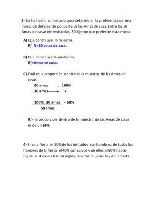 3=So ha hecho un estudio para determinar la preferencia de una
marca de detergente por parte de las Amas de casa. Entre las 50
Amas de casas entrevistadas, 30 dijeron que preferían esta marca.

 A) Que constituye la muestra.
    R/ N=50 amas de casa.

 B) Que constituye la población.
    R/=Amas de casa.

 C) Cuál es la proporción dentro de la muestra de las Amas de
    casas.
        50 amas          100%
        30 amas           x

       100% . 30 amas = 60%
          50 amas

   R/= la proporción dentro de la muestra de las Amas de casas
   es de un 60%



 4=En una fiesta el 50% de los invitados son hombres, de todos los
 hombres de la fiesta el 40% son calvos y de ellos el 50% hablan
 ingles, si 4 calvos hablan ingles, cuantas mujeres hay en la fiesta.
 