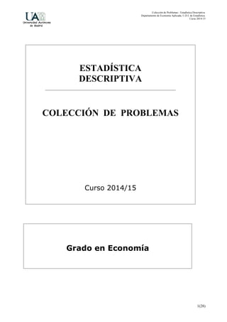 Colección de Problemas - Estadística Descriptiva.
Departamento de Economía Aplicada, U.D.I. de Estadística.
Curso 2014-15
1(28)
ESTADÍSTICA
DESCRIPTIVA
COLECCIÓN DE PROBLEMAS
Curso 2014/15
Grado en Economía
 