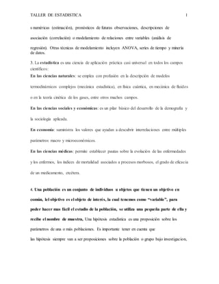 TALLER DE ESTADISTICA 1
s numéricas (estimación), pronósticos de futuras observaciones, descripciones de
asociación (correlación) o modelamiento de relaciones entre variables (análisis de
regresión). Otras técnicas de modelamiento incluyen ANOVA, series de tiempo y minería
de datos.
3. La estadística es una ciencia de aplicación práctica casi universal en todos los campos
científicos:
En las ciencias naturales: se emplea con profusión en la descripción de modelos
termodinámicos complejos (mecánica estadística), en física cuántica, en mecánica de fluidos
o en la teoría cinética de los gases, entre otros muchos campos.
En las ciencias sociales y económicas: es un pilar básico del desarrollo de la demografía y
la sociología aplicada.
En economía: suministra los valores que ayudan a descubrir interrelaciones entre múltiples
parámetros macro y microeconómicos.
En las ciencias médicas: permite establecer pautas sobre la evolución de las enfermedades
y los enfermos, los índices de mortalidad asociados a procesos morbosos, el grado de eficacia
de un medicamento, etcétera.
4. Una población es un conjunto de individuos u objetos que tienen un objetivo en
común, lel objetivo es el objeto de interés, la cual tenemos como “variable”, para
poder hacer mas fácil el estudio de la población, se utiliza una pequeña parte de ella y
recibe el nombre de muestra, Una hipótesis estadística es una proposición sobre los
parámetros de una o más poblaciones. Es importante tener en cuenta que
las hipótesis siempre van a ser proposiciones sobre la población o grupo bajo investigacion,
 