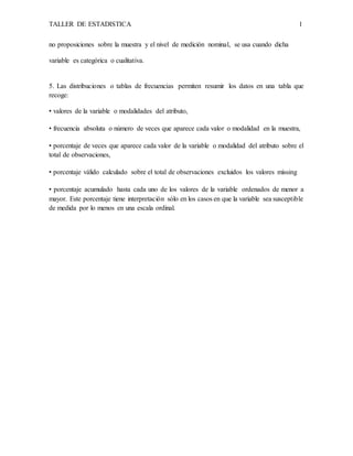 TALLER DE ESTADISTICA 1
no proposiciones sobre la muestra y el nivel de medición nominal, se usa cuando dicha
variable es categórica o cualitativa.
5. Las distribuciones o tablas de frecuencias permiten resumir los datos en una tabla que
recoge:
• valores de la variable o modalidades del atributo,
• frecuencia absoluta o número de veces que aparece cada valor o modalidad en la muestra,
• porcentaje de veces que aparece cada valor de la variable o modalidad del atributo sobre el
total de observaciones,
• porcentaje válido calculado sobre el total de observaciones excluidos los valores missing
• porcentaje acumulado hasta cada uno de los valores de la variable ordenados de menor a
mayor. Este porcentaje tiene interpretación sólo en los casos en que la variable sea susceptible
de medida por lo menos en una escala ordinal.
 