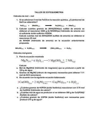 TALLER DE ESTEQUIOMETRIA
Cálculos de mol – mol
1. Sí se adicionan 5 mol de FeCl3 en la reacción química, ¿Cuántosmol de
NaCl se obtendrán?
2. Calcular cuántos gramos de (NH4)2SO4(ac) sulfato de amonio se
obtienen al reaccionar 3500 g de NH4OH(ac) hidróxido de amonio con
el suficiente ácido sulfúrico H2SO4.
Calcula cuántas mol de (NH4)2SO4 (sulfato de amonio) se obtienen sí
reaccionan 25 mol
de NH4OH (hidróxido de amonio) en la ecuación anteriormente
propuesta.
Cálculos mol-gramo
3. Para la ecuación mostrada
Calcule:
a. Mol de Mg(OH)2 (hidróxido de magnesio) que se producen a partir de
125 g de agua.
b. Gramos de Mg3N2 (nitruro de magnesio) necesarios para obtener 7.11
mol de NH3 (amoniaco).
4. De acuerdo con la siguiente ecuación balanceada:
a. ¿Cuántos gramos de H3PO4 (ácido fosfórico) reaccionan con 5.70 mol
de Ca(OH)2 (hidróxido de calcio)?
b. ¿Cuántas mol de agua se producen si se obtienen 500 g de Ca3(PO4)2
(fosfato de calcio)?
c. ¿Cuántos gramos de H3PO4 (ácido fosfórico) son necesarios para
producir 275 g de agua?
 