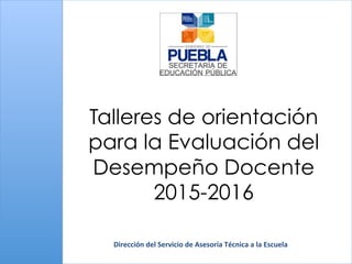 Talleres de orientación
para la Evaluación del
Desempeño Docente
2015-2016
Dirección	
  del	
  Servicio	
  de	
  Asesoría	
  Técnica	
  a	
  la	
  Escuela	
  
 