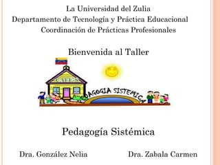 La Universidad del Zulia 
Departamento de Tecnología y Práctica Educacional 
Coordinación de Prácticas Profesionales 
Bienvenida al Taller 
Pedagogía Sistémica 
Dra. González Nelia Dra. Zabala Carmen  