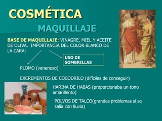 COSMÉTICA
            MAQUILLAJE
BASE DE MAQUILLAJE: VINAGRE, MIEL Y ACEITE
DE OLIVA. IMPORTANCIA DEL COLOR BLANCO DE
LA CARA:
                        USO DE
                        SOMBRILLAS
     PLOMO (venenoso)

     EXCREMENTOS DE COCODRILO (difíciles de conseguir)
                   HARINA DE HABAS (proporcionaba un tono
                   amarillento)
                    POLVOS DE TALCO(grandes problemas si se
                    salía con lluvia)
 