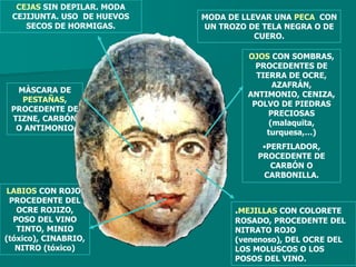 CEJAS SIN DEPILAR. MODA
 CEJIJUNTA. USO DE HUEVOS   MODA DE LLEVAR UNA PECA CON
    SECOS DE HORMIGAS.      UN TROZO DE TELA NEGRA O DE
                                       CUERO.

                                     OJOS CON SOMBRAS,
                                       PROCEDENTES DE
                                       TIERRA DE OCRE,
                                           AZAFRÁN,
  MÀSCARA DE
                                     ANTIMONIO, CENIZA,
   PESTAÑAS,
                                      POLVO DE PIEDRAS
 PROCEDENTE DE
                                          PRECIOSAS
 TIZNE, CARBÓN
                                          (malaquita,
  O ANTIMONIO
                                         turquesa,…)
                                        •PERFILADOR,
                                       PROCEDENTE DE
                                          CARBÓN O
                                        CARBONILLA.

 LABIOS CON ROJO,
  PROCEDENTE DEL
    OCRE ROJIZO,                  .MEJILLAS CON COLORETE
   POSO DEL VINO                  ROSADO, PROCEDENTE DEL
    TINTO, MINIO                  NITRATO ROJO
(tóxico), CINABRIO,               (venenoso), DEL OCRE DEL
   NITRO (tóxico)                 LOS MOLUSCOS O LOS
                                  POSOS DEL VINO.
 