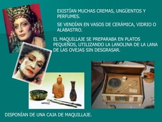 EXISTÍAN MUCHAS CREMAS, UNGÜENTOS Y
                     PERFUMES.
                     SE VENDÍAN EN VASOS DE CERÁMICA, VIDRIO O
                     ALABASTRO.

                    EL MAQUILLAJE SE PREPARABA EN PLATOS
                    PEQUEÑOS, UTILIZANDO LA LANOLINA DE LA LANA
                    DE LAS OVEJAS SIN DESGRASAR.




DISPONÍAN DE UNA CAJA DE MAQUILLAJE.
 