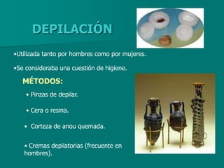 DEPILACIÓN
•Utilizada tanto por hombres como por mujeres.

•Se consideraba una cuestión de higiene.

   MÉTODOS:
    • Pinzas de depilar.

    • Cera o resina.

   • Corteza de anou quemada.


   • Cremas depilatorias (frecuente en
   hombres).
 