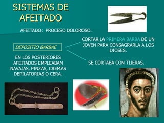 SISTEMAS DE
   AFEITADO
    AFEITADO: PROCESO DOLOROSO.
                           CORTAR LA PRIMERA BARBA DE UN
  DEPOSITIO BARBAE         JOVEN PARA CONSAGRARLA A LOS
                                      DIOSES.
  EN LOS POSTERIORES
 AFEITADOS EMPLEABAN         SE CORTABA CON TIJERAS.
NAVAJAS, PINZAS, CREMAS
 DEPILATORIAS O CERA.
 