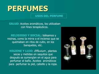 PERFUMES
                       USOS DEL PERFUME

 SALUD: Aceites aromáticos, los utilizaban
        con fines terapéuticos.


   RELIGIOSO Y SOCIAL: bálsamos y
resinas, como la mirra o el incienso que se
    quemaban en ritos de culto, en los
             banquetes, etc.

 HIGIENE Y LUJO: Effluvium , plantas
     secas y metidas en saquitos que
  después se sumergían en el agua para
  perfumar el baño. Aceites aromáticos
 para perfumar la piel, cabello y la ropa.
 