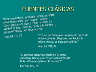 FUENTES CLÁSICAS



               “Era un perfume que un menudo pomo de
               ónice contenía. Después que Papilio lo
               oliera, mirad, es pescado podrido “
               Marcial, VII, 94


“Si piensas quitar las canas de tu larga
cabellera, haz que te envíen unas bolas de
tinte. ¿Pero te quitarán la calvicie?“
Marcial, XIV, 28
 