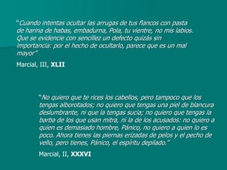 “Cuando intentas ocultar las arrugas de tus flancos con pasta
de harina de habas, embadurna, Pola, tu vientre, no mis labios.
Que se evidencie con sencillez un defecto quizás sin
importancia: por el hecho de ocultarlo, parece que es un mal
mayor”
Marcial, III, XLII




        “No quiero que te rices los cabellos, pero tampoco que los
        tengas alborotados; no quiero que tengas una piel de blancura
        deslumbrante, ni que la tengas sucia; no quiero que tengas la
        barba de los que usan mitra, ni la de los acusados: no quiero a
        quien es demasiado hombre, Pánico, no quiero a quien lo es
        poco. Ahora tienes las piernas erizadas de pelos y el pecho de
        vello, pero tienes, Pánico, el espíritu depilado.”
        Marcial, II, XXXVI
 