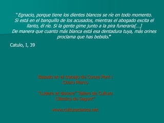 “Egnacio, porque tiene los dientes blancos se ríe en todo momento.
 Si está en el banquillo de los acusados, mientras el abogado excita el
       llanto, él ríe. Si la gente gime junto a la pira funeraria[…]
De manera que cuanto más blanca está esa dentadura tuya, más orines
                         proclama que has bebido.”
Catulo, I, 39




                Basado en el trabajo de Conxa Pont i
                           Charo Marco

                “Ludere et discere” Tallers de Cultura
                        Clàssica de Sagunt”

                       www.culturaclasica.net
 
