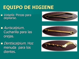 EQUIPO DE HIGIENE
   Volsella. Pinzas para
    depilarse.


   Auriscalpium.
    Cucharilla para las
    orejas.

   Dentiscalpium. Hoz
    menuda para los
    dientes.
 