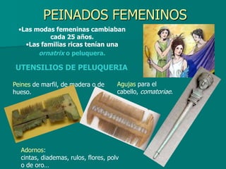 PEINADOS FEMENINOS
 •Las modas femeninas cambiaban
           cada 25 años.
   •Las familias ricas tenían una
       ornatrix o peluquera.

UTENSILIOS DE PELUQUERIA

Peines de marfil, de madera o de      Agujas para el
hueso.                                cabello, comatoriae.




  Adornos:
  cintas, diademas, rulos, flores, polv
  o de oro…
 