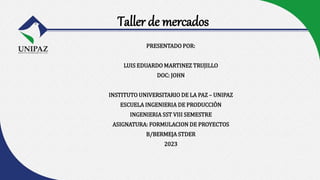 Taller de mercados
PRESENTADO POR:
LUIS EDUARDO MARTINEZ TRUJILLO
DOC: JOHN
INSTITUTO UNIVERSITARIO DE LA PAZ – UNIPAZ
ESCUELA INGENIERIA DE PRODUCCIÒN
INGENIERIA SST VIII SEMESTRE
ASIGNATURA: FORMULACION DE PROYECTOS
B/BERMEJA STDER
2023
 