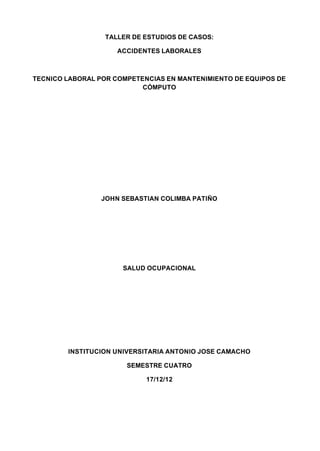 TALLER DE ESTUDIOS DE CASOS:

                     ACCIDENTES LABORALES



TECNICO LABORAL POR COMPETENCIAS EN MANTENIMIENTO DE EQUIPOS DE
                           CÓMPUTO




                 JOHN SEBASTIAN COLIMBA PATIÑO




                      SALUD OCUPACIONAL




        INSTITUCION UNIVERSITARIA ANTONIO JOSE CAMACHO

                       SEMESTRE CUATRO

                            17/12/12
 