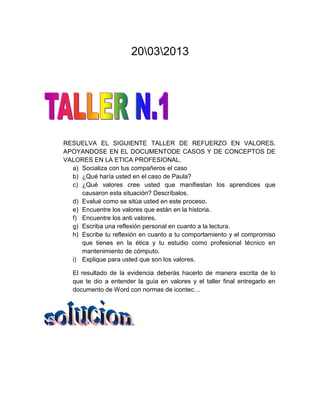 20032013




RESUELVA EL SIGUIENTE TALLER DE REFUERZO EN VALORES,
APOYANDOSE EN EL DOCUMENTODE CASOS Y DE CONCEPTOS DE
VALORES EN LA ETICA PROFESIONAL.
  a) Socializa con tus compañeros el caso
  b) ¿Qué haría usted en el caso de Paula?
  c) ¿Qué valores cree usted que manifiestan los aprendices que
     causaron esta situación? Descríbalos.
  d) Evalué como se sitúa usted en este proceso.
  e) Encuentre los valores que están en la historia.
  f) Encuentre los anti valores.
  g) Escriba una reflexión personal en cuanto a la lectura.
  h) Escribe tu reflexión en cuanto a tu comportamiento y el compromiso
     que tienes en la ética y tu estudio como profesional técnico en
     mantenimiento de cómputo.
  i) Explique para usted que son los valores.

   El resultado de la evidencia deberás hacerlo de manera escrita de lo
   que te dio a entender la guía en valores y el taller final entregarlo en
   documento de Word con normas de icontec…
 