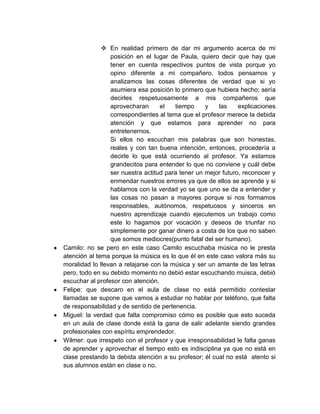  En realidad primero de dar mi argumento acerca de mi
                 posición en el lugar de Paula, quiero decir que hay que
                 tener en cuenta respectivos puntos de vista porque yo
                 opino diferente a mi compañero, todos pensamos y
                 analizamos las cosas diferentes de verdad que si yo
                 asumiera esa posición lo primero que hubiera hecho; sería
                 decirles respetuosamente a mis compañeros que
                 aprovecharan      el   tiempo     y   las     explicaciones
                 correspondientes al tema que el profesor merece la debida
                 atención y que estamos para aprender no para
                 entretenernos.
                 Si ellos no escuchan mis palabras que son honestas,
                 reales y con tan buena intención, entonces, procedería a
                 decirle lo que está ocurriendo al profesor. Ya estamos
                 grandecitos para entender lo que no conviene y cuál debe
                 ser nuestra actitud para tener un mejor futuro, reconocer y
                 enmendar nuestros errores ya que de ellos se aprende y si
                 hablamos con la verdad yo se que uno se da a entender y
                 las cosas no pasan a mayores porque si nos formamos
                 responsables, autónomos, respetuosos y sinceros en
                 nuestro aprendizaje cuando ejecutemos un trabajo como
                 este lo hagamos por vocación y deseos de triunfar no
                 simplemente por ganar dinero a costa de los que no saben
                 que somos mediocres(punto fatal del ser humano).
Camilo: no se pero en este caso Camilo escuchaba música no le presta
atención al tema porque la música es lo que él en este caso valora más su
moralidad lo llevan a relajarse con la música y ser un amante de las letras
pero, todo en su debido momento no debió estar escuchando muisca, debió
escuchar al profesor con atención.
Felipe: que descaro en el aula de clase no está permitido contestar
llamadas se supone que vamos a estudiar no hablar por teléfono, que falta
de responsabilidad y de sentido de pertenencia.
Miguel: la verdad que falta compromiso cómo es posible que esto suceda
en un aula de clase donde está la gana de salir adelante siendo grandes
profesionales con espíritu emprendedor.
Wilmer: que irrespeto con el profesor y que irresponsabilidad le falta ganas
de aprender y aprovechar el tiempo esto es indisciplina ya que no está en
clase prestando la debida atención a su profesor; él cual no está atento si
sus alumnos están en clase o no.
 