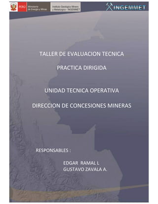 TALLER DE EVALUACION TECNICA

         PRACTICA DIRIGIDA


    UNIDAD TECNICA OPERATIVA

DIRECCION DE CONCESIONES MINERAS




 RESPONSABLES :

           EDGAR RAMAL L
           GUSTAVO ZAVALA A.
 