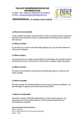 TALLER DEHERRAMIENTAS DE
INFORMATICA
TUTOR: ING. CARLOS CAMACHO QUINTERO
E-MAIL: camachocarlos1981@gmail.com
BIENVENID@S…a nuestra aula virtual
Carlos Alexander Camacho Quintero
ING. De Sistemas
ESP. En Administración de la Informática Educativa
Mocoa - 2012
La Web es funcionalidad:
Tiene múltiples funciones, se puede leer en línea, se puede comprar productos,
permite la comunicación enlínea, se puede obtener información por medio de
este servicio.
La Web es simple:
Es de fácil uso y acceso a las diferentes páginas que nos permiten obtener la
información deseada.
La Web es ligera:
Los procesos en los cuales se desarrollan las actividades nos permite el ahorro
de tiempo al enviar un documento o información a cualquier lugar del planeta.
La Web es social:
Permite la comunicación con personas de diferentes lugares a través de las
redes sociales.
La Web es flexible:
Permite navegar con facilidad debido al avance que ha tenido el software nos
permite llegar a lugares que de otra manera seria difícil.
La Web es combinable:
Se puede combinar diferentes aplicaciones y crear nuevas para que las
personas que no son profesionales en el tema puedan desarrollar sus
actividades con facilidad.
 