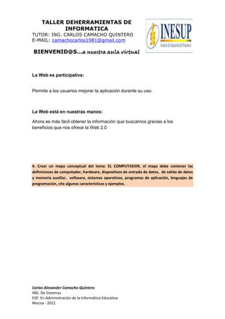 TALLER DEHERRAMIENTAS DE
INFORMATICA
TUTOR: ING. CARLOS CAMACHO QUINTERO
E-MAIL: camachocarlos1981@gmail.com
BIENVENID@S…a nuestra aula virtual
Carlos Alexander Camacho Quintero
ING. De Sistemas
ESP. En Administración de la Informática Educativa
Mocoa - 2012
La Web es participativa:
Permite a los usuarios mejorar la aplicación durante su uso.
La Web está en nuestras manos:
Ahora es más fácil obtener la información que buscamos gracias a los
beneficios que nos ofrece la Web 2.0
4. Crear un mapa conceptual del tema: EL COMPUTADOR, el mapa debe contener las
definiciones de computador, hardware, dispositivos de entrada de datos, de salida de datos
y memoria auxiliar, software, sistemas operativos, programas de aplicación, lenguajes de
programación, cite algunas características y ejemplos.
 