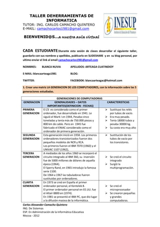 TALLER DEHERRAMIENTAS DE
INFORMATICA
TUTOR: ING. CARLOS CAMACHO QUINTERO
E-MAIL: camachocarlos1981@gmail.com
BIENVENID@S…a nuestra aula virtual
Carlos Alexander Camacho Quintero
ING. De Sistemas
ESP. En Administración de la Informática Educativa
Mocoa - 2012
CADA ESTUDIANTE:Durante esta sesión de clases desarrollar el siguiente taller,
guardarlo con sus nombres y apellidos, publicarlo en SLIDESHARE y en su blog personal, por
ultimo enviar el link al email camachocarlos1981@gmail.com
NOMBRES: BLANCA NUVIA APELLIDOS: ARTEAGA CUATINDIOY
E-MAIL: blancaarteaga1981 BLOG:
TWITTER: FACEBOOK: blancaarteagac@hotmail.com
1. Crear una matriz LA GENERACION DE LOS COMPUTADORES, con la información sobre las 5
generaciones estudiadas.
GENERACIONES DE COMPUTADORAS
GENERACION GENERALIDADES – DATOS
IMPORTANTES(DEFINICION - FECHAS)
CARACTERISTICAS
PRIMERA
GENERACION
El Z3 es considerado como el primer
ordenador, fue desarrollado en 1941. Le
siguió el Mark I en 1944, Pesaba cinco
toneladas y tenía más de 750.000 piezas y
800 km de cable. Pero en 1945 fue
fabricado el ENIAC considerado como el
ordenador de primera generación.
 Sustituyo los relés
por tubos de vacío.
 Era muy pesado.
 Tenía 18000 tubos y
pesaba 30000 kg.
 Su costo era muy alto
SEGUNDA
GENERACION
Esta generación inició en 1958. Los primeros
ordenadores transistorizados fueron dos
pequeños modelos de NCR y RCA.
Los primeros fueron el IBM 7070 (1960) y el
UNIVAC 1107 (1962),
 Sustitución de los
tubos de vacío por
los transistores.
TERCERA
GENERACION
A mediados de los años 1960 se incorporó el
circuito integrado al IBM 360, su inversión
fue de 5000 millones de dólares de aquella
época (1964).
El Sperry Rand, en 1965 introdujo la famosa
serie 1100.
De 1964 a 1967 las tabuladoras fueron
sustituidas por ordenadores.
 Se creó el circuito
integrado
 Surgió la
multiprogramación.
CUARTA
GENERACION
En 1973 se creó en España el primer
ordenador personal, el Kentelek 8.
El primer ordenador personal en EE.UU. fue
el Altaír 8800 en (1974).
En 1981 se presentó el IBM PC, que dio lugar
a la difusión masiva de la informática.
 Se creó el
microprocesador
 Se crearon pequeñas
y grandes
computadoras.
 