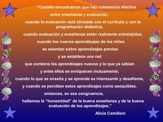 “Cuando encontramos que hay coherencia efectiva 
entre enseñanza y evaluación, 
cuando la evaluación está alineada con el currículo y con la 
programación didáctica, 
cuando evaluación y enseñanza están realmente entretejidos, 
cuando los nuevos aprendizajes de los niños 
se asientan sobre aprendizajes previos 
y se establece una red 
que contiene los aprendizajes nuevos y lo que ya sabían 
y entre ellos se enriquecen mutuamente, 
cuando lo que se enseña y se aprende es interesante y desafiante, 
y cuando se perciben estos aprendizajes como asequibles, 
entonces, en esa congruencia, 
hallamos la “honestidad” de la buena enseñanza y de la buena 
evaluación de los aprendizajes.” 
Alicia Camilloni 
 