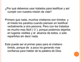 El poder del evangelio está en la palabra, o sea, el poder está en la semilla, no tanto en el sembrador o como se siembra. No subestime el poder de un tratado para guiar a alguien a la salvación en Cristo Jesús.Isaías 55: 10-11 Porque como desciende de los cielos la lluvia y la nieve, y no vuelve allá, sino que riega la tierra, y la hace germinar y producir, y da semilla al que siembra, y pan al que come,  así será mi palabra que sale de mi boca; no volverá a mí vacía, sino que hará lo que yo quiero, y será prosperada en aquello para que la envié.