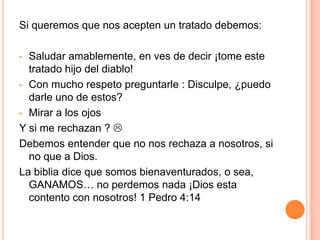 ¿Por qué debemos usar tratados para testificar y así cumplir con nuestra misión de vida?Primero que nada, muchos cristianos son tímidos  y el miedo los paraliza cuando piensan en testificar verbalmente a otra persona. Pero con los tratados es mucho mas fácil (  ), porque podemos dejarlos en lugares visibles y al  alcance de todos, o solo repartirlos sin decir nada.Este puede ser el primer paso para el cristiano tímido, porque de  a poco ira ganando mas confianza para hablar de la palabra de Dios.
