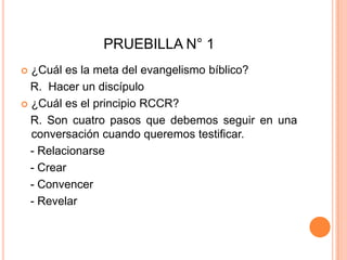 PRUEBILLA N° 1¿Cuál es la meta del evangelismo bíblico?    R.  Hacer un discípulo¿Cuál es el principio RCCR? R. Son cuatro pasos que debemos seguir en una conversación cuando queremos testificar.    - Relacionarse   - Crear   - Convencer    - Revelar