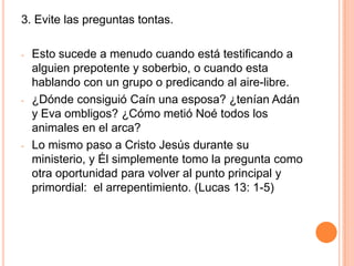 Cuente su propio testimonio-Esta es una buena técnica para usar también con los familiares y amigos que no son cristianos.-Cuéntele su experiencia de cómo escucho el evangelio.-Háblele de  la convicción que tenia en su corazón acerca de sus pecados, la condenación, el temor al infierno, o sea, dígale como se convirtió, arrepintiéndose y confiando en Cristo.-De esta manera solo estará hablando de lo que le paso a Ud. 