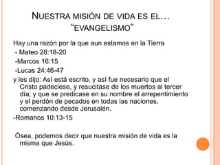 Nuestra misión de vida es el… “evangelismo” Hay una razón por la que aun estamos en la Tierra - Mateo 28:18-20 -Marcos 16:15 -Lucas 24:46-47 y les dijo: Así está escrito, y así fue necesario que el Cristo padeciese, y resucitase de los muertos al tercer día; y que se predicase en su nombre el arrepentimiento y el perdón de pecados en todas las naciones, comenzando desde Jerusalén.-Romanos 10:13-15 Ósea, podemos decir que nuestra misión de vida es la misma que Jesús.