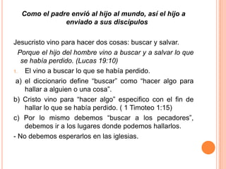 Como el padre envió al hijo al mundo, así el hijo a enviado a sus discípulosJesucristo vino para hacer dos cosas: buscar y salvar.Porque el hijo del hombre vino a buscar y a salvar lo que se había perdido. (Lucas 19:10)El vino a buscar lo que se había perdido. a) el diccionario define “buscar” como “hacer algo para hallar a alguien o una cosa”.b) Cristo vino para “hacer algo” especifico con el fin de hallar lo que se había perdido. ( 1 Timoteo 1:15)c) Por lo mismo debemos “buscar a los pecadores”, debemos ir a los lugares donde podemos hallarlos.- No debemos esperarlos en las iglesias.