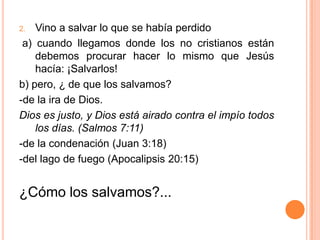 Vino a salvar lo que se había perdido a) cuando llegamos donde los no cristianos están debemos procurar hacer lo mismo que Jesús hacía: ¡Salvarlos!b) pero, ¿ de que los salvamos? -de la ira de Dios.Dios es justo, y Dios está airado contra el impío todos los días. (Salmos 7:11)-de la condenación (Juan 3:18)-del lago de fuego (Apocalipsis 20:15)¿Cómo los salvamos?...