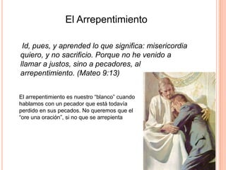   El Arrepentimiento    Id, pues, y aprended lo que significa: misericordia quiero, y no sacrificio. Porque no he venido a llamar a justos, sino a pecadores, al arrepentimiento. (Mateo 9:13)El arrepentimiento es nuestro “blanco” cuando hablamos con un pecador que está todavía perdido en sus pecados. No queremos que el “ore una oración”, si no que se arrepienta