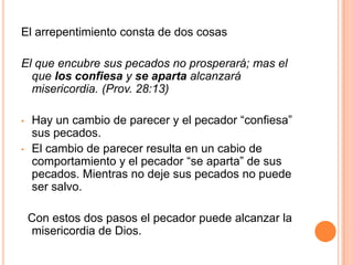 El arrepentimiento consta de dos cosasEl que encubre sus pecados no prosperará; mas el que los confiesa y se aparta alcanzará misericordia. (Prov. 28:13)Hay un cambio de parecer y el pecador “confiesa” sus pecados.