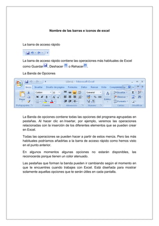 Nombre de las barras e iconos de excel



La barra de acceso rápido




La barra de acceso rápido contiene las operaciones más habituales de Excel
como Guardar    , Deshacer     o Rehacer   .

La Banda de Opciones




La Banda de opciones contiene todas las opciones del programa agrupadas en
pestañas. Al hacer clic en Insertar, por ejemplo, veremos las operaciones
relacionadas con la inserción de los diferentes elementos que se pueden crear
en Excel.

Todas las operaciones se pueden hacer a partir de estos menús. Pero las más
habituales podríamos añadirlas a la barra de acceso rápido como hemos visto
en el punto anterior.

En algunos momentos algunas opciones no estarán disponibles, las
reconocerás porque tienen un color atenuado.

Las pestañas que forman la banda pueden ir cambiando según el momento en
que te encuentres cuando trabajes con Excel. Está diseñada para mostrar
solamente aquellas opciones que te serán útiles en cada pantalla.
 