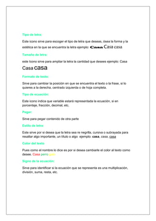 Tipo de letra:

Este icono sirve para escoger el tipo de letra que deseas, ósea la forma y la
estética en la que se encuentra la letra ejemplo: Casa Casa casa

Tamaño de letra:

este Icono sirve para ampliar la letra la cantidad que desees ejemplo: Casa

Casa casa
Formato de texto:

Sirve para cambiar la posición en que se encuentra el texto o la frase, si lo
quieres a la derecha, centrado izquierda o de hoja completa.

Tipo de ecuación:

Este icono indica que variable estará representada la ecuación, si en
porcentaje, fracción, decimal, etc.

Pegar:

Sirve para pegar contenido de otra parte

Estilo de letra:

Este sirve por si desea que la letra sea re negrilla, cursiva o subrayada para
resaltar algo importante, un título o algo ejemplo: casa, casa, casa

Color del texto

Pues como el nombre lo dice es por si desea cambiarle el color al texto como
desee. Casa perro gato

Signo de la ecuación:

Sirve para identificar si la ecuación que se representa es una multiplicación,
división, suma, resta, etc.
 