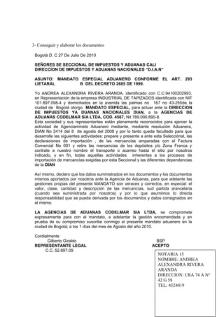 3- Conseguir y elaborar los documentos
Bogotá D. C 27 De Julio De 2010
SEÑORES SE SECCIONAL DE IMPUESTOS Y ADUANAS CALI
DIRECCION DE IMPUESTOS Y ADUANAS NACIONALES “D.I.A.N”
ASUNTO: MANDATO ESPECIAL ADUANERO CONFORME EL ART. 293
LIETARAL B DEL DECRETO 2685 DE 1999.
Yo ANDREA ALEXANDRA RIVERA ARANDA, identificado con C.C.94100202993,
en Representación de la empresa INDUSTRIAL DE TAPIZADOS identificada con NIT
101.897.098-4 y domiciliados en la avenida las palmas no 167 no 43-255de la
ciudad de Bogotá otorgo MANDATO ESPECIAL, para actuar ante la DIRECCION
DE IMPUESTOS YA DUANAS NACIONALES DIAN, a la AGENCIAS DE
ADUANAS CODELMAR SIA LTDA, COD. 4567, Nit 789.090.890-8.
Esta sociedad y sus representantes están plenamente reconocidos para ejercer la
actividad de Agenciamineto Aduanero mediante, mediante resolución Aduanera,
DIAN No 2414 del 8 de agosto del 2008 y por lo tanto queda facultado para que
desarrolle las siguientes actividades: prepare y presente a ante esta Selecciónal, las
declaraciones de importación , de las mercancías amparadas con el Factura
Comercial No 001 y retire las mercancías de los depósitos y/o Zona Franca y
contrate a nuestro nombre el transporte o acarreo hasta el sitio por nosotros
indicado, y en fin, todas aquellas actividades inherentes a los procesos de
importación de mercancías exigidas por esta Seccional y las diferentes dependencias
de la DIAN
Así mismo, declaro que los datos suministrados en los documentos y los documentos
mismos aportados por nosotros ante la Agencia de Aduanas, para que adelante las
gestiones propias del presente MANDATO son veraces y correctos, en especial: el
valor, clase, cantidad y descripción de las mercancías, sud partida arancelaria
(cuando sea suministrada por nosotros) y por lo que asumimos lo directa
responsabilidad que se pueda derivada por los documentos y datos consignados en
el mismo.
LA AGENCIAS DE ADUANAS CODELMAR SIA LTDA, se compromete
expresamente para con el mandato, a adelantar la gestión encomendada y en
prueba de su compromiso suscribe conmigo el presente mandato aduanero en la
ciudad de Bogotá; a los 1 días del mes de Agosto del año 2010.
Cordialmente
Gilberto Giraldo BSP
REPRESENTANTE LEGAL ACEPTO
C.C. 52.897.09
NOTARIA 15
NOMBRE: ANDREA
ALEXANDRA RIVERA
ARANDA
DIRECCION: CRA 74 A N°
42 G 58
TEL: 4524019
 