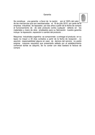 Garantía
Se constituye una garantía a favor de la nación por el 100% del valor cif
de las mercancías que son reembarcadas el 18 de julio 2010 por parte de la
empresa industrias de tapizados por dos años a partir de la fecha de compra
el funcionamiento de de este producto contra cualquier defecto en los
materiales y mano de obra empleados para su fabricación nuestra garantía
incluye la reparación, reposición o cambio del producto .
Maquinas industriales argentina se compromete a entregar el producto en su
lapso no mayor a 30 días contados a partir de la fecha de recepción , no
asumirá responsabilidad alguna en caso de demora del servicio no podrá
exigirse mayores requisitos que presentarla sellada por el establecimiento
comercial donde se adquirió, de no contar con ésta bastará la factura de
compra
 