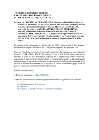 LOGÍSTICA DE EXPORTACIONES
CARPETA DE EJERCICIOS NUMERO 1
FECHA DE ENTREGA: PROXIMA CLASE
La empresa INDUSTRIAL DE TAPIZADOS, ubicados en la ciudad de cali en la
avenida las palmas no 167 no 43-255, solicita a su proveedor en el exterior una
maquina para realizar lavadora de tapetes, Marca Acne ref. 857853458,
proveedor los señores MAQUINAS INDUSTRIALES ARGENTINAS.
ubicados en la ciudad de Buenos aires no 24. este no 15-74 valor de la
mercancía USD $ 18.900,00 F.C.A, el importador asegura la mercancía con
una tasa de 0.35% sobre el valor cfr. el despacho es vía Avensa quien cobra un
flete de USD $ 0.30 por kilo bruto flete collect. la maquina pesa 1056, kilos
brutas.
La mercancía fue embarcada el 18 de Julio de 2010 y llega al país 8 días después,
manifiesto de carga 05200800019746 Consignatario depósito de consimex cali.
Una vez llegada la mercancía el importador contrata a la sociedad de intermediación
aduanera CODELMAR SIA LTDA carrera 13 no 42-19 CALI, quien solicita un
mandato y copia de los documentos soportes de la importación factura comercial,
documento de transporte etc. Realiza el reconocimiento de la carga y se da cuenta que la
maquina no es la que viene relacionada en documentos he informa al importador. Este
solicita la devolución al exterior de la maquina, el cliente en el exterior paga todos los
gastos ya que fue un error al momento del embarque.
Con los anteriores datos
1-decir que modalidad es REEMBARQUE.
2- Definir los documentos necesarios para la modalidad de exportación en mención.
a) Copia documento de transporte
b) Mandato
c) Copia de la garantía bancaria o compañía de seguros
 