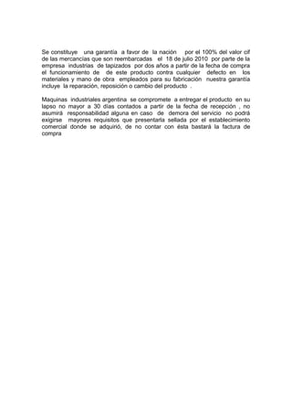 Se constituye una garantía a favor de la nación por el 100% del valor cif
de las mercancías que son reembarcadas el 18 de julio 2010 por parte de la
empresa industrias de tapizados por dos años a partir de la fecha de compra
el funcionamiento de de este producto contra cualquier defecto en los
materiales y mano de obra empleados para su fabricación nuestra garantía
incluye la reparación, reposición o cambio del producto .
Maquinas industriales argentina se compromete a entregar el producto en su
lapso no mayor a 30 días contados a partir de la fecha de recepción , no
asumirá responsabilidad alguna en caso de demora del servicio no podrá
exigirse mayores requisitos que presentarla sellada por el establecimiento
comercial donde se adquirió, de no contar con ésta bastará la factura de
compra
 